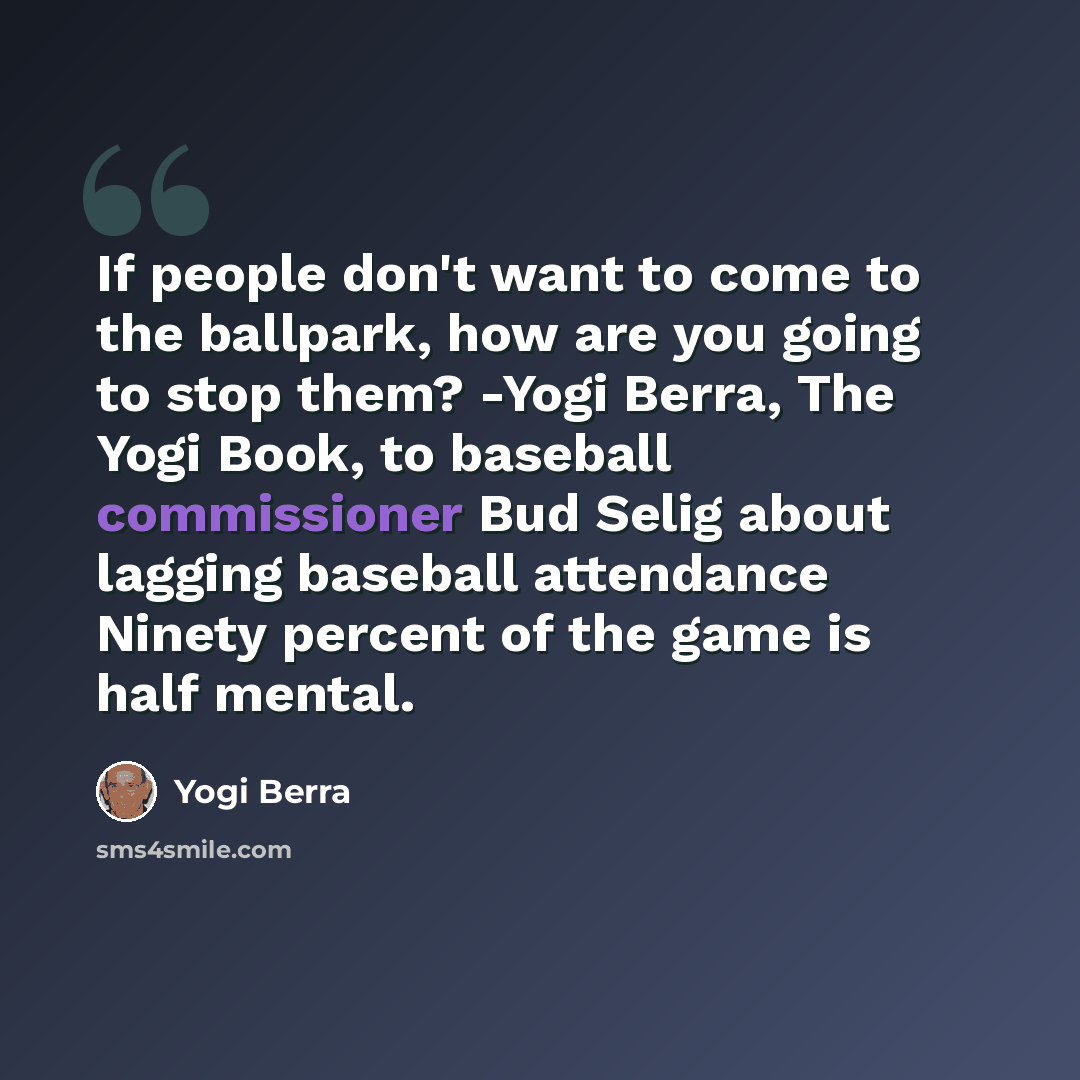 “If people don't want to come to the ballpark, how are you going to stop them? -Yogi Berra, The Yogi Book, to baseball commissioner Bud Selig about lagging baseball attendance Ninety percent of the game is half mental.” quote by Yogi Berra