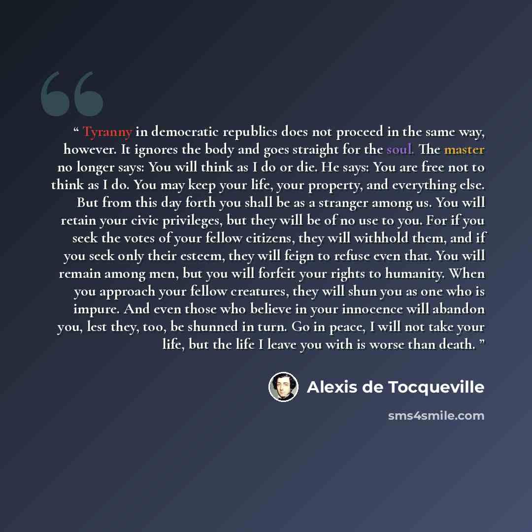 “Tyranny in democratic republics does not proceed in the same way, however. It ignores the body and goes straight for the soul. The master no longer says: You will think as I do or die. He says: You are free not to think as I do. You may keep your life, your property, and everything else. But from…” quote by Alexis de Tocqueville