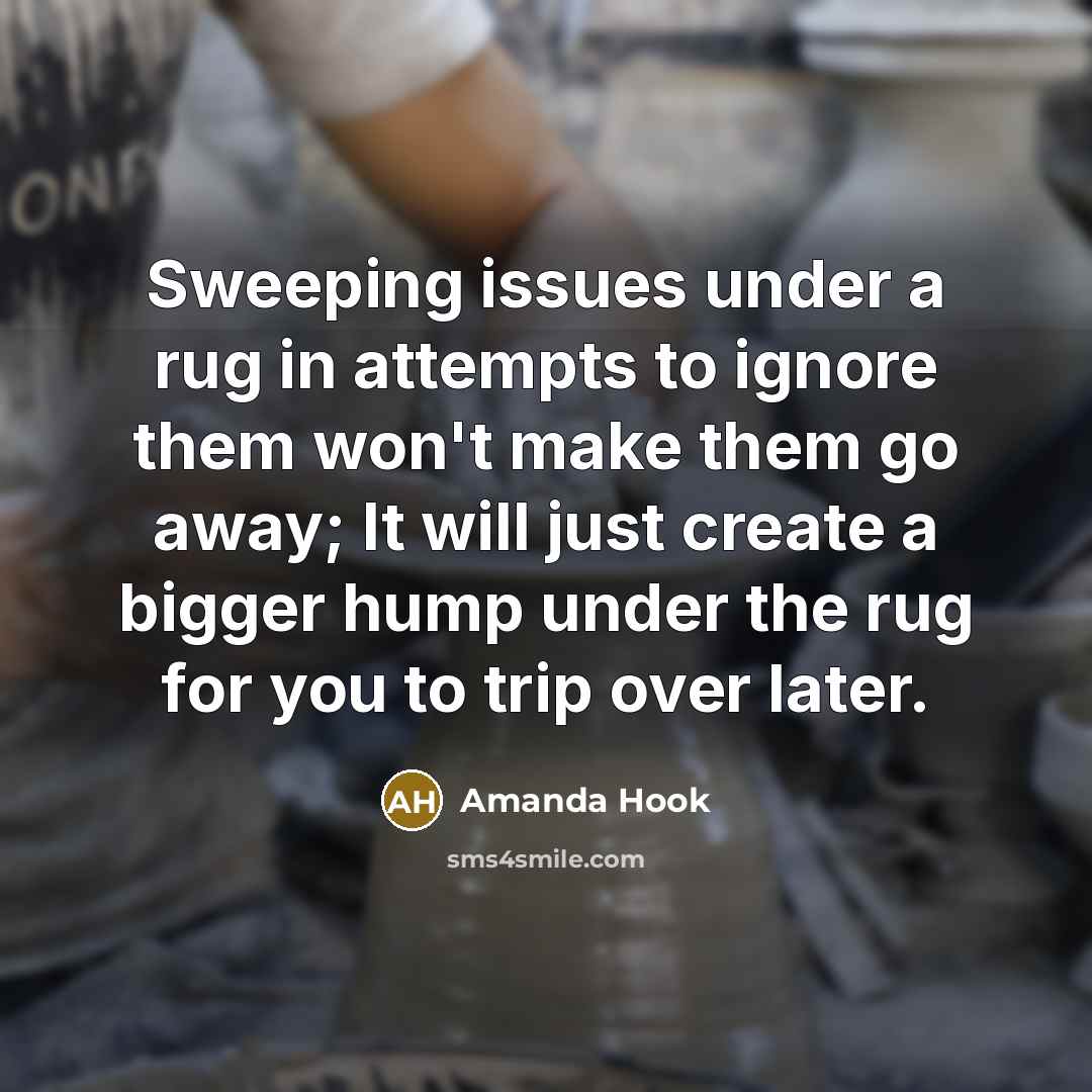 “Sweeping issues under a rug in attempts to ignore them won't make them go away; It will just create a bigger hump under the rug for you to trip over later.” quote by Amanda Hook