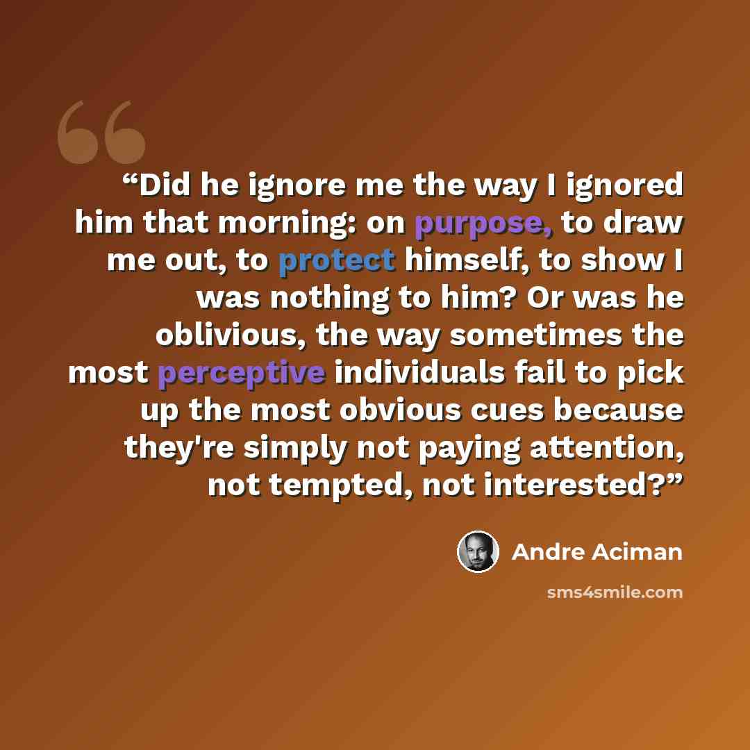 “Did he ignore me the way I ignored him that morning: on purpose, to draw me out, to protect himself, to show I was nothing to him? Or was he oblivious, the way sometimes the most perceptive individuals fail to pick up the most obvious cues because they're simply not paying attention, not tempted…” quote by André Aciman