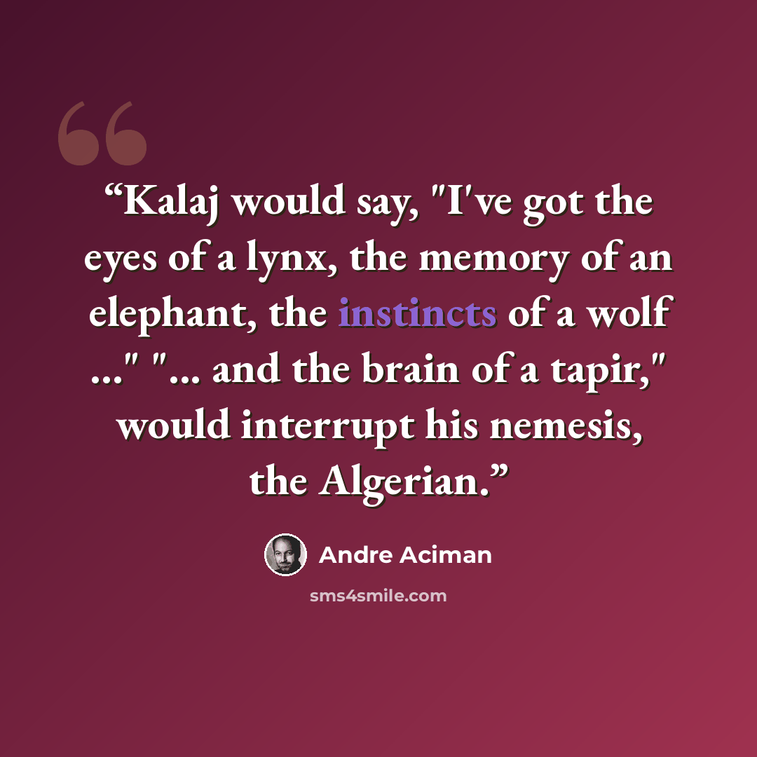 “Kalaj would say, "I've got the eyes of a lynx, the memory of an elephant, the instincts of a wolf ..." "... and the brain of a tapir," would interrupt his nemesis, the Algerian.” quote by Andre Aciman