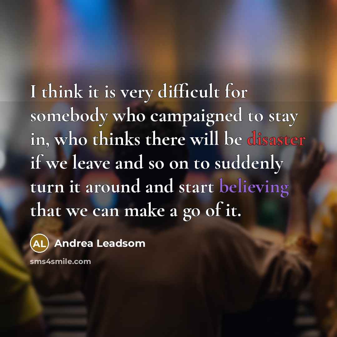 “I think it is very difficult for somebody who campaigned to stay in, who thinks there will be disaster if we leave and so on to suddenly turn it around and start believing that we can make a go of it.” quote by Andrea Leadsom