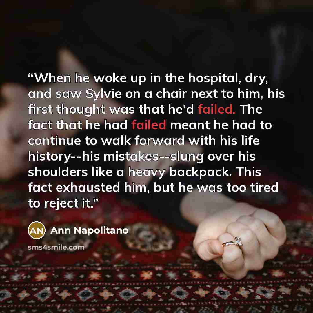 “When he woke up in the hospital, dry, and saw Sylvie on a chair next to him, his first thought was that he'd failed. The fact that he had failed meant he had to continue to walk forward with his life history--his mistakes--slung over his shoulders like a heavy backpack. This fact exhausted him…” quote by Ann Napolitano