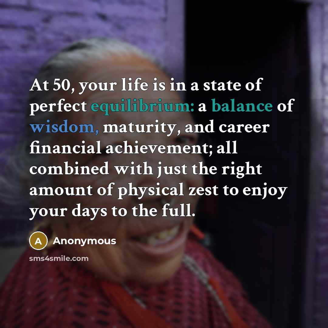 “At 50, your life is in a state of perfect equilibrium: a balance of wisdom, maturity, and career financial achievement; all combined with just the right amount of physical zest to enjoy your days to the full.” quote by Anonymous