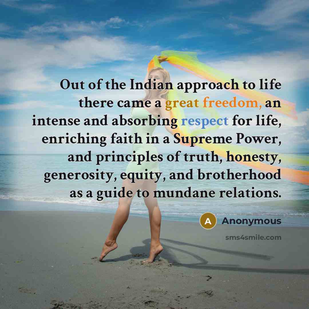 “Out of the Indian approach to life there came a great freedom, an intense and absorbing respect for life, enriching faith in a Supreme Power, and principles of truth, honesty, generosity, equity, and brotherhood as a guide to mundane relations.” quote by Anonymous