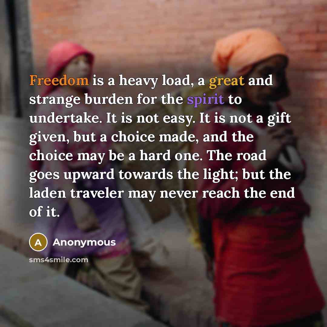 “Freedom is a heavy load, a great and strange burden for the spirit to undertake. It is not easy. It is not a gift given, but a choice made, and the choice may be a hard one. The road goes upward towards the light; but the laden traveler may never reach the end of it.” quote by Anonymous