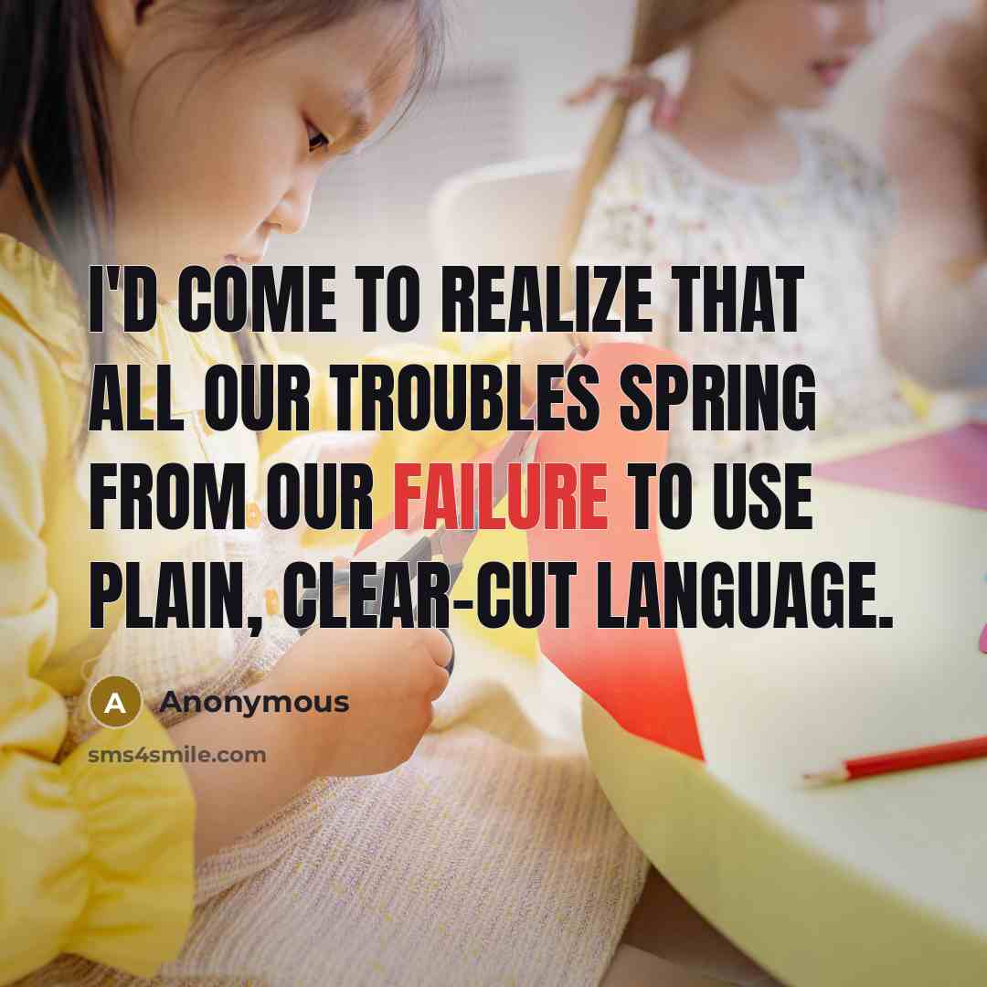 “I'd come to realize that all our troubles spring from our failure to use plain, clear-cut language.” quote by Anonymous