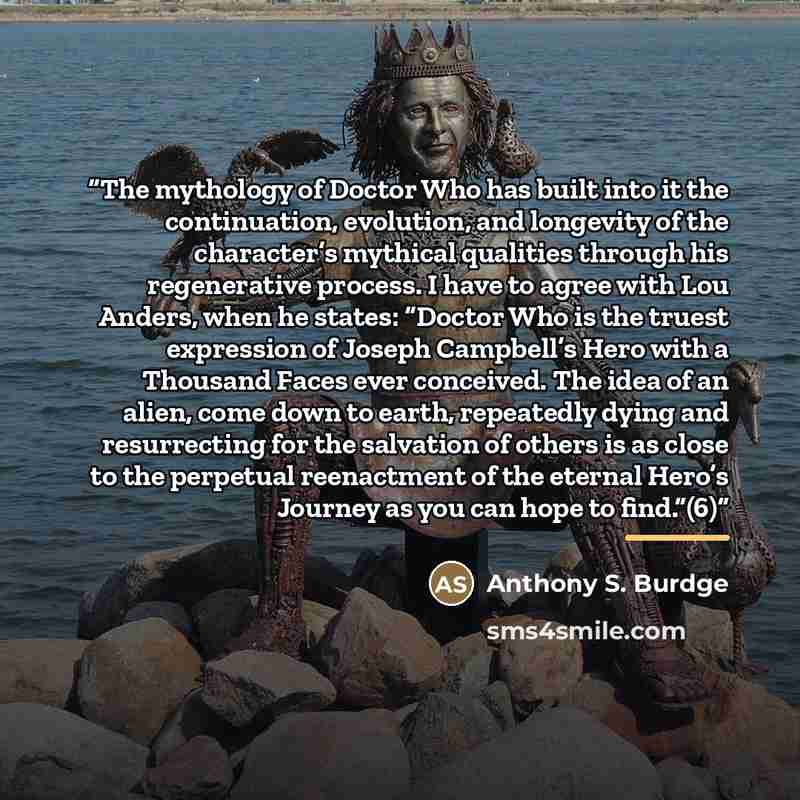 “The mythology of Doctor Who has built into it the continuation, evolution, and longevity of the character’s mythical qualities through his regenerative process. I have to agree with Lou Anders, when he states: “Doctor Who is the truest expression of Joseph Campbell’s Hero with a Thousand Faces…” quote by Anthony S. Burdge