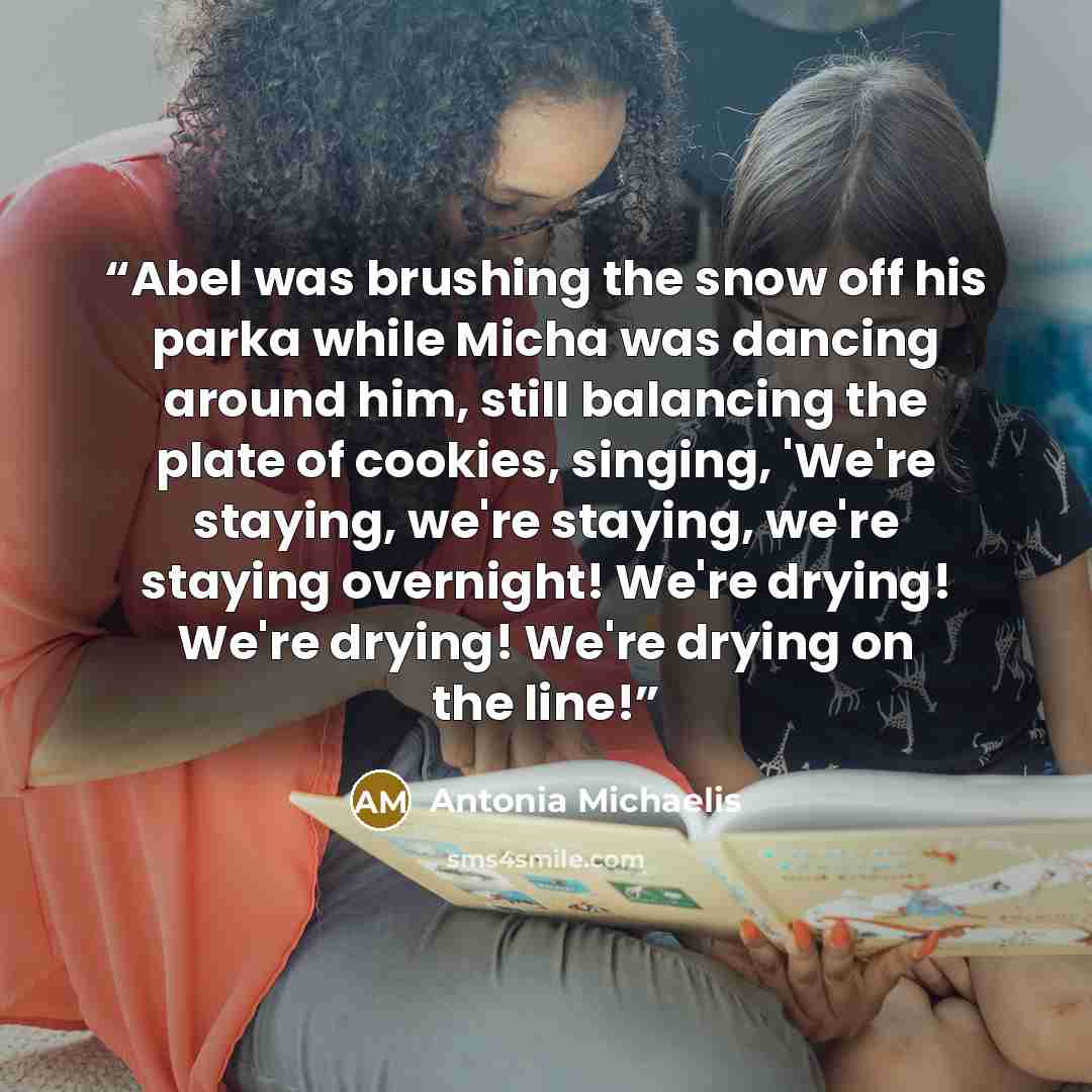 “Abel was brushing the snow off his parka while Micha was dancing around him, still balancing the plate of cookies, singing, 'We're staying, we're staying, we're staying overnight! We're drying! We're drying! We're drying on the line!” quote by Antonia Michaelis