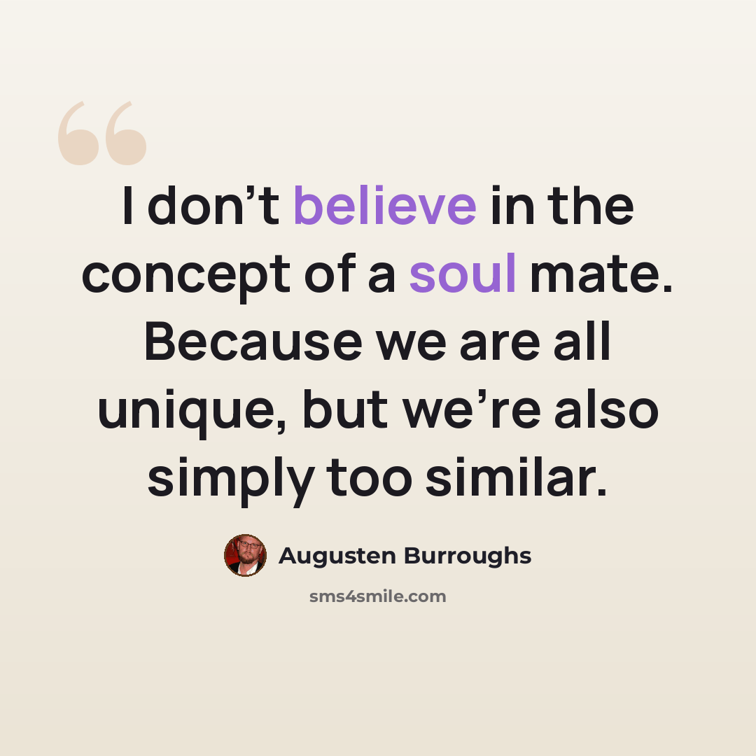 “I don't believe in the concept of a soul mate. Because we are all unique, but we're also simply too similar.” quote by Augusten Burroughs