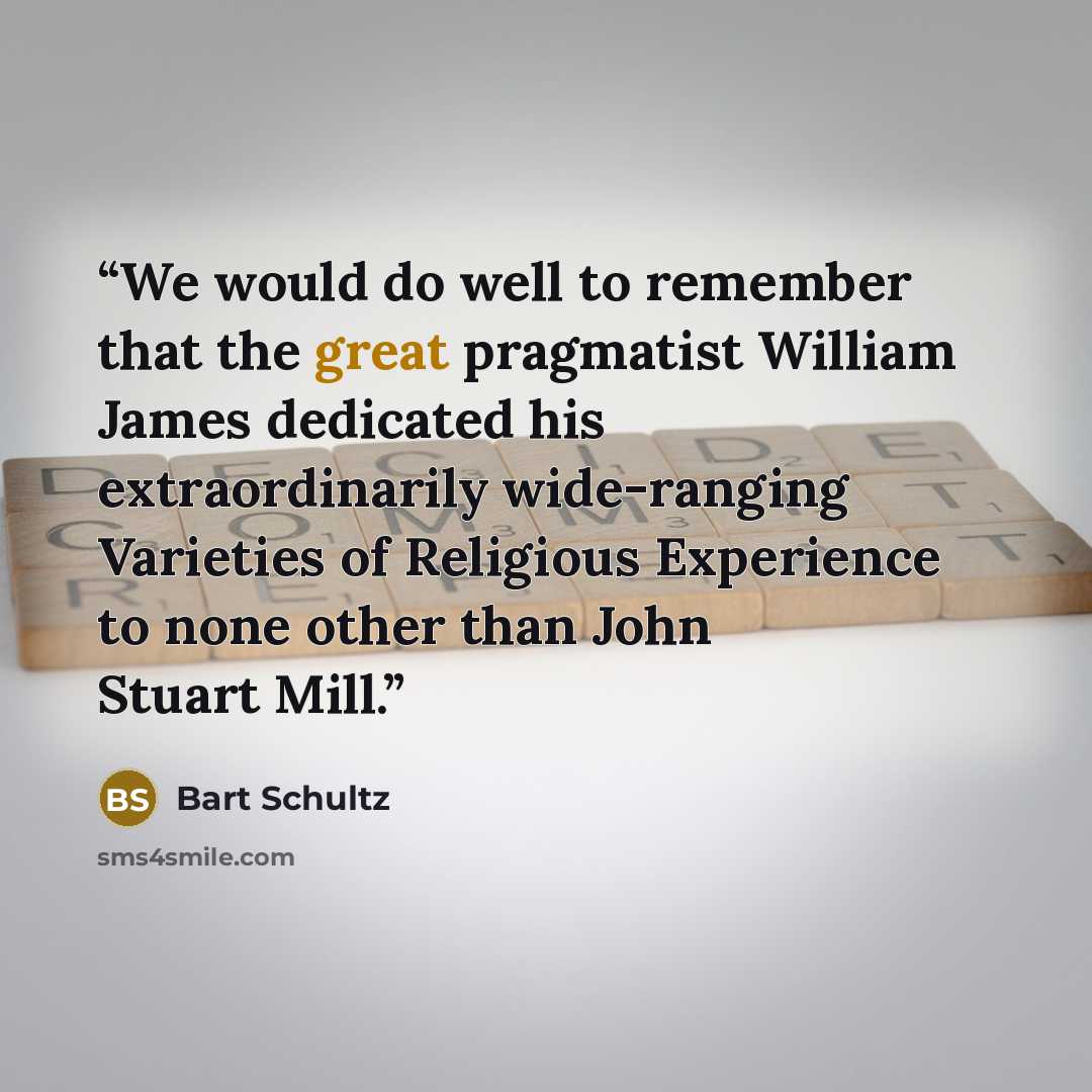 “We would do well to remember that the great pragmatist William James dedicated his extraordinarily wide-ranging Varieties of Religious Experience to none other than John Stuart Mill.” quote by Bart Schultz