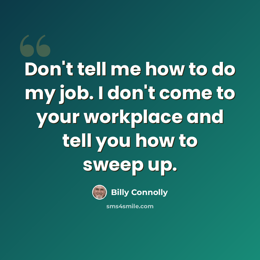 “Don't tell me how to do my job. I don't come to your workplace and tell you how to sweep up.” quote by Billy Connolly
