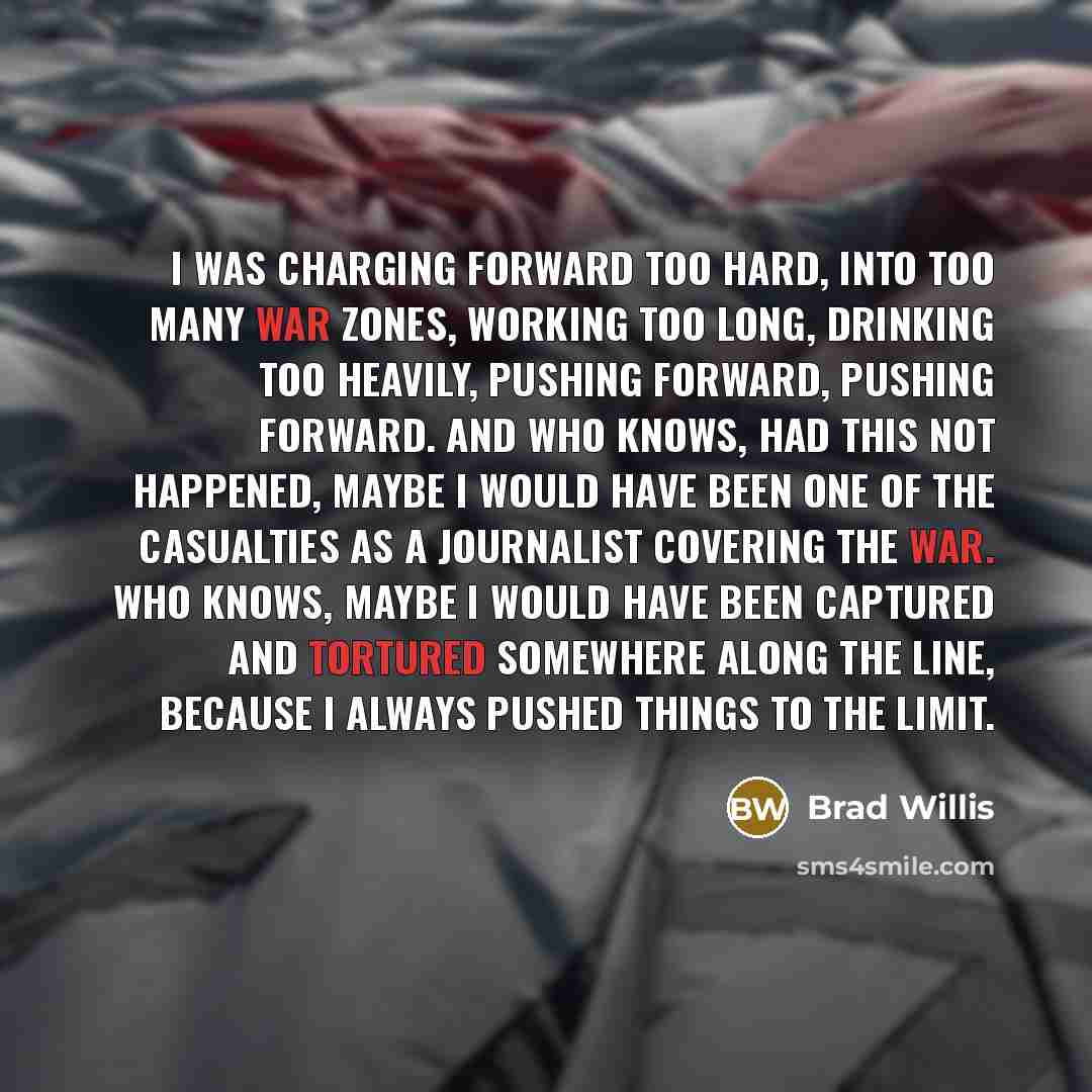 “I was charging forward too hard, into too many war zones, working too long, drinking too heavily, pushing forward, pushing forward. And who knows, had this not happened, maybe I would have been one of the casualties as a journalist covering the war. Who knows, maybe I would have been captured and…” quote by Brad Willis