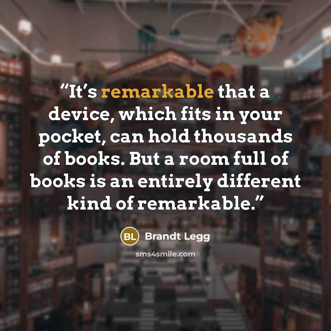“It’s remarkable that a device, which fits in your pocket, can hold thousands of books. But a room full of books is an entirely different kind of remarkable.” quote by Brandt Legg