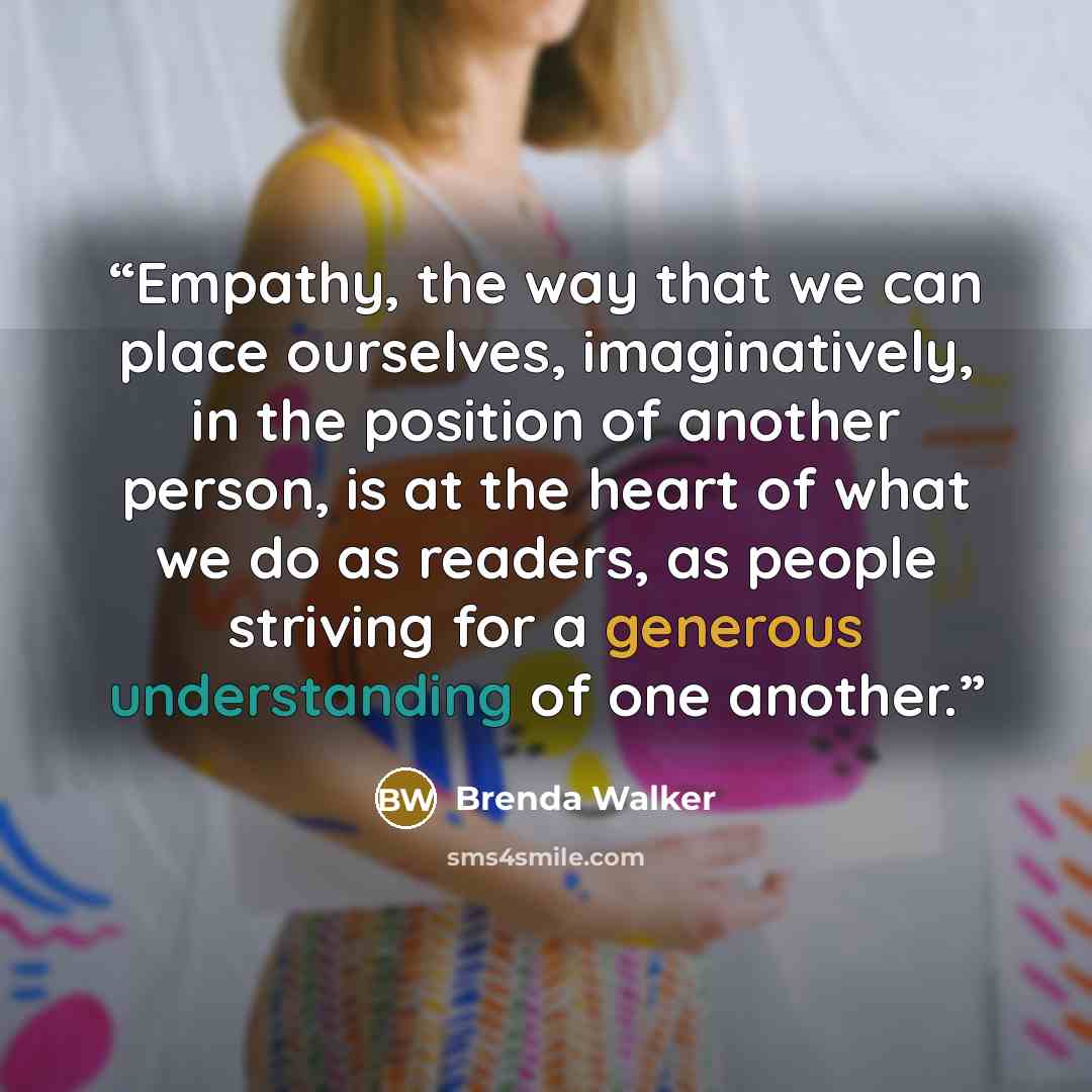 “Empathy, the way that we can place ourselves, imaginatively, in the position of another person, is at the heart of what we do as readers, as people striving for a generous understanding of one another.” quote by Brenda Walker