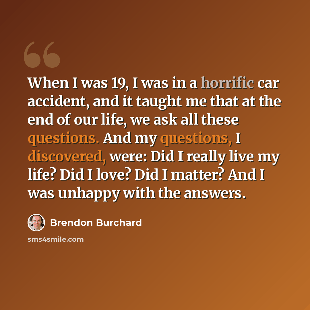 “When I was 19, I was in a horrific car accident, and it taught me that at the end of our life, we ask all these questions. And my questions, I discovered, were: Did I really live my life? Did I love? Did I matter? And I was unhappy with the answers.” quote by Brendon Burchard