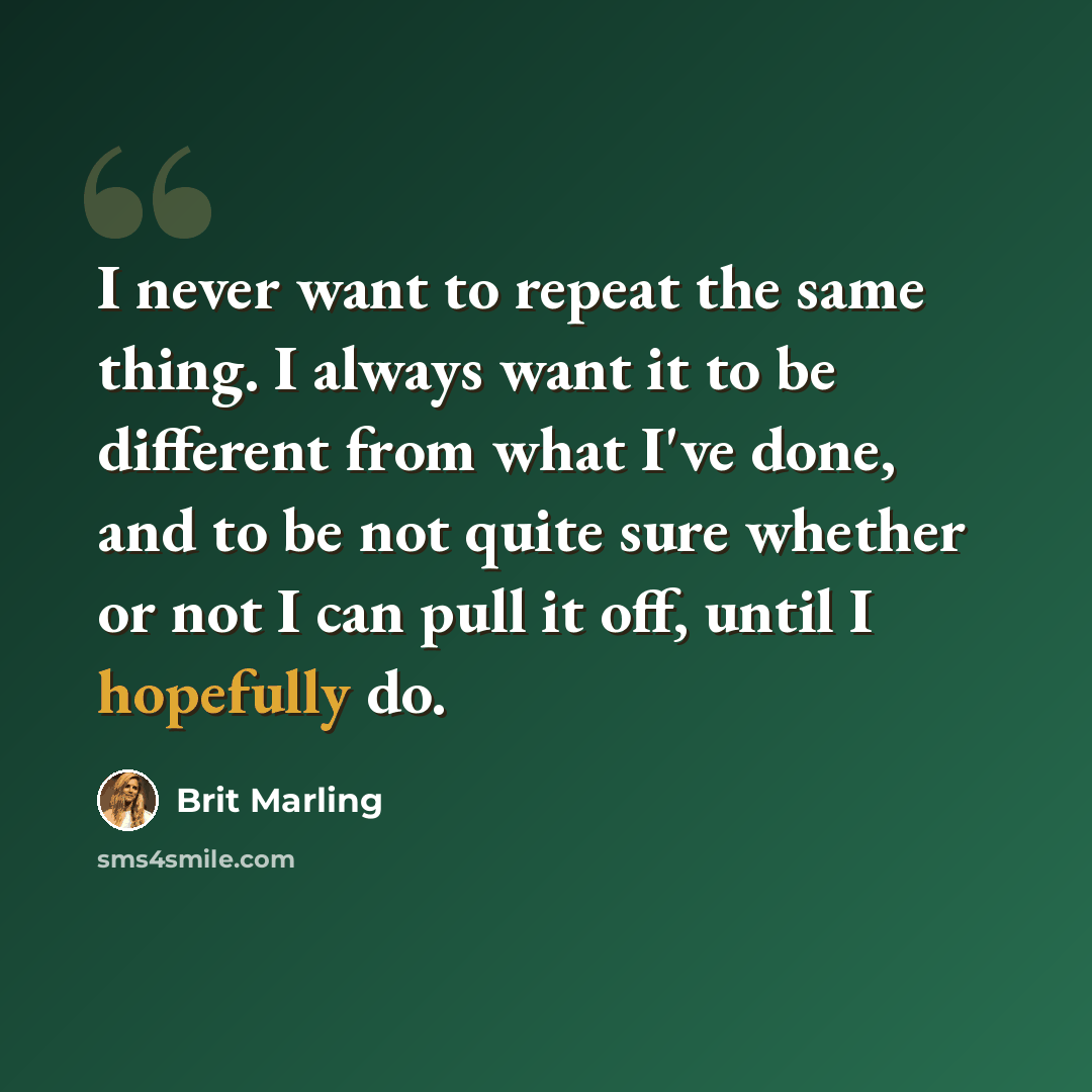 “I never want to repeat the same thing. I always want it to be different from what I've done, and to be not quite sure whether or not I can pull it off, until I hopefully do.” quote by Brit Marling