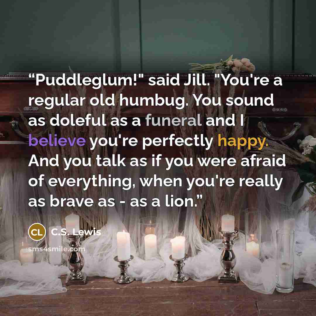 “Puddleglum!" said Jill. "You're a regular old humbug. You sound as doleful as a funeral and I believe you're perfectly happy. And you talk as if you were afraid of everything, when you're really as brave as - as a lion.” quote by C.S. Lewis