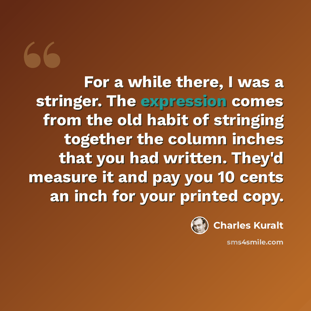 “For a while there, I was a stringer. The expression comes from the old habit of stringing together the column inches that you had written. They'd measure it and pay you 10 cents an inch for your printed copy.” quote by Charles Kuralt