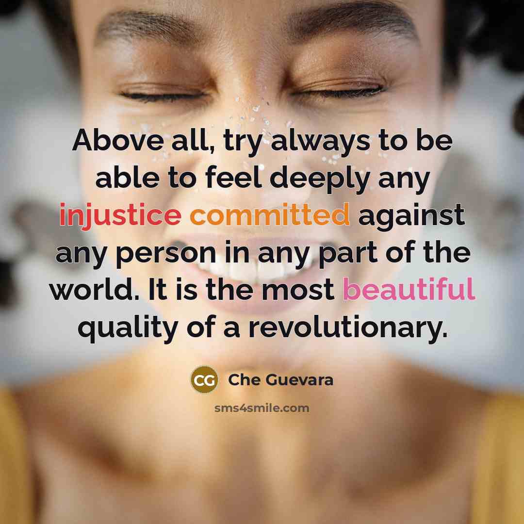 “Above all, try always to be able to feel deeply any injustice committed against any person in any part of the world. It is the most beautiful quality of a revolutionary.” quote by Che Guevara