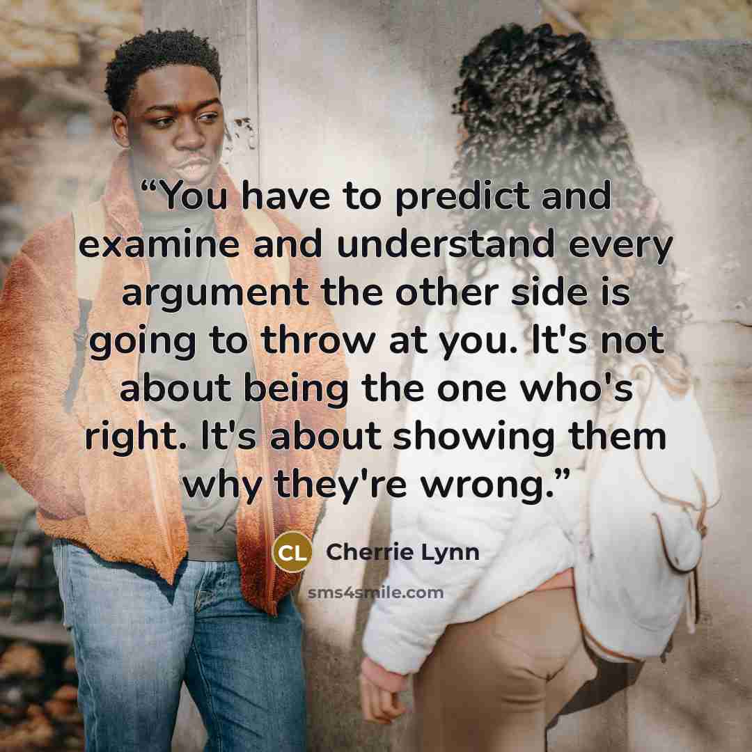 “You have to predict and examine and understand every argument the other side is going to throw at you. It's not about being the one who's right. It's about showing them why they're wrong.” quote by Cherrie Lynn