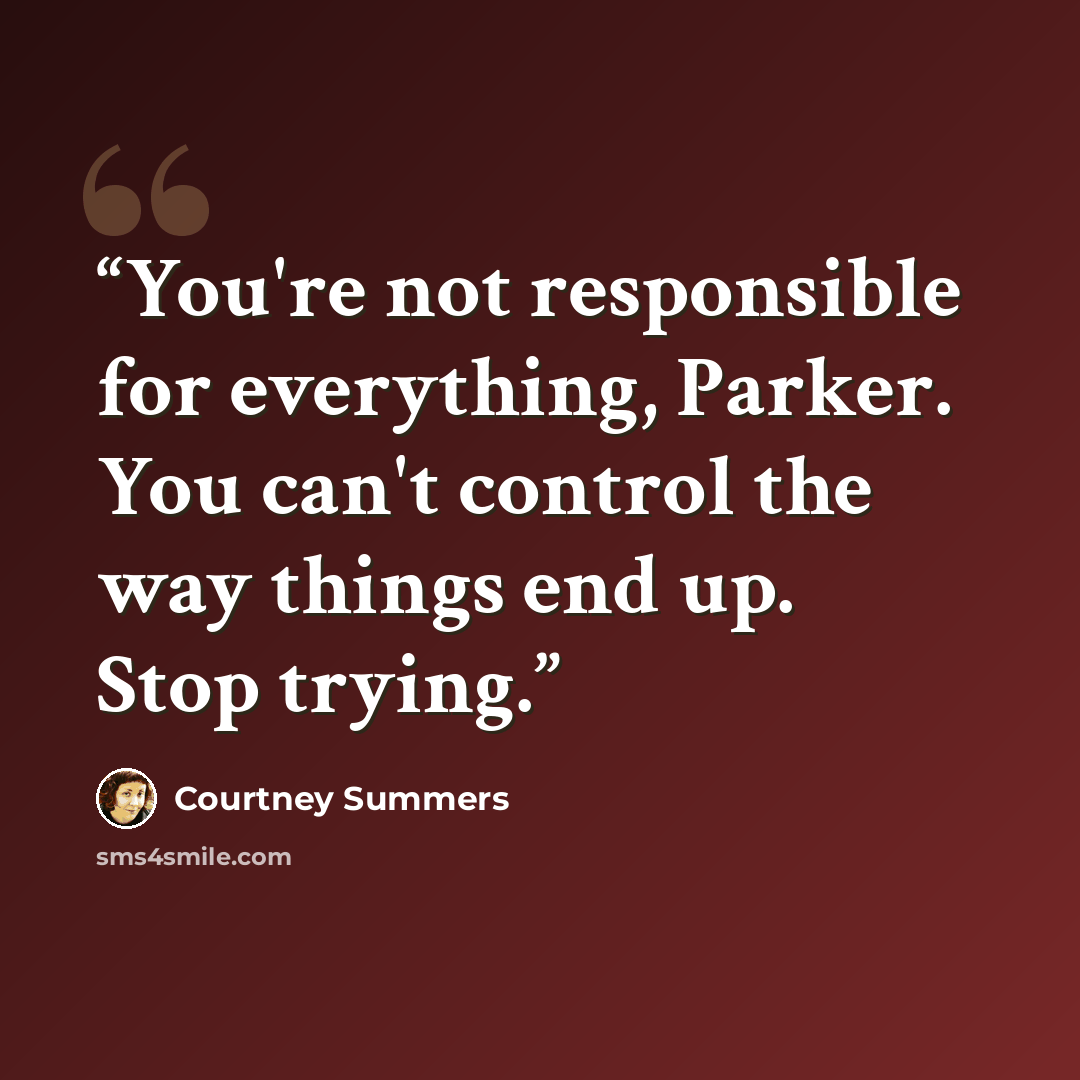 “You're not responsible for everything, Parker. You can't control the way things end up. Stop trying.” quote by Courtney Summers