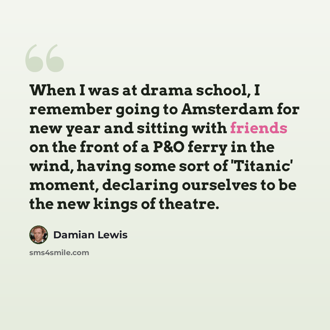 “When I was at drama school, I remember going to Amsterdam for new year and sitting with friends on the front of a P&O ferry in the wind, having some sort of 'Titanic' moment, declaring ourselves to be the new kings of theatre.” quote by Damian Lewis