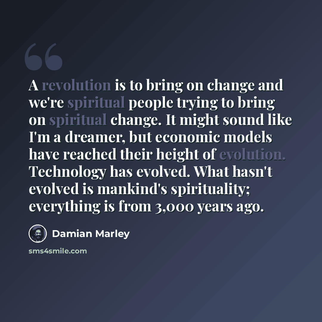 “A revolution is to bring on change and we're spiritual people trying to bring on spiritual change. It might sound like I'm a dreamer, but economic models have reached their height of evolution. Technology has evolved. What hasn't evolved is mankind's spirituality; everything is from 3,000 years ago.” quote by Damian Marley