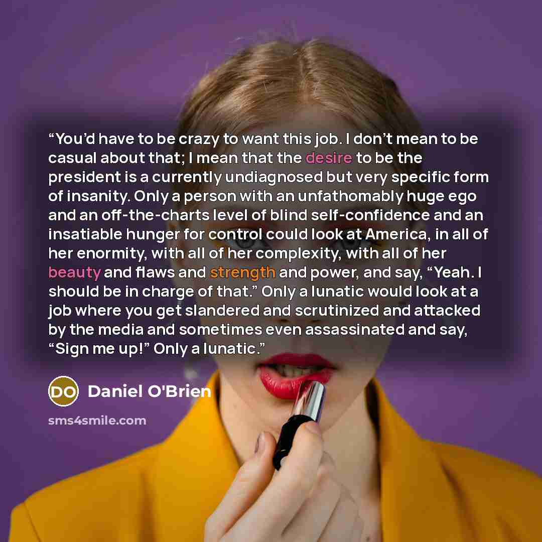 “You’d have to be crazy to want this job. I don’t mean to be casual about that; I mean that the desire to be the president is a currently undiagnosed but very specific form of insanity. Only a person with an unfathomably huge ego and an off-the-charts level of blind self-confidence and an…” quote by Daniel O'Brien