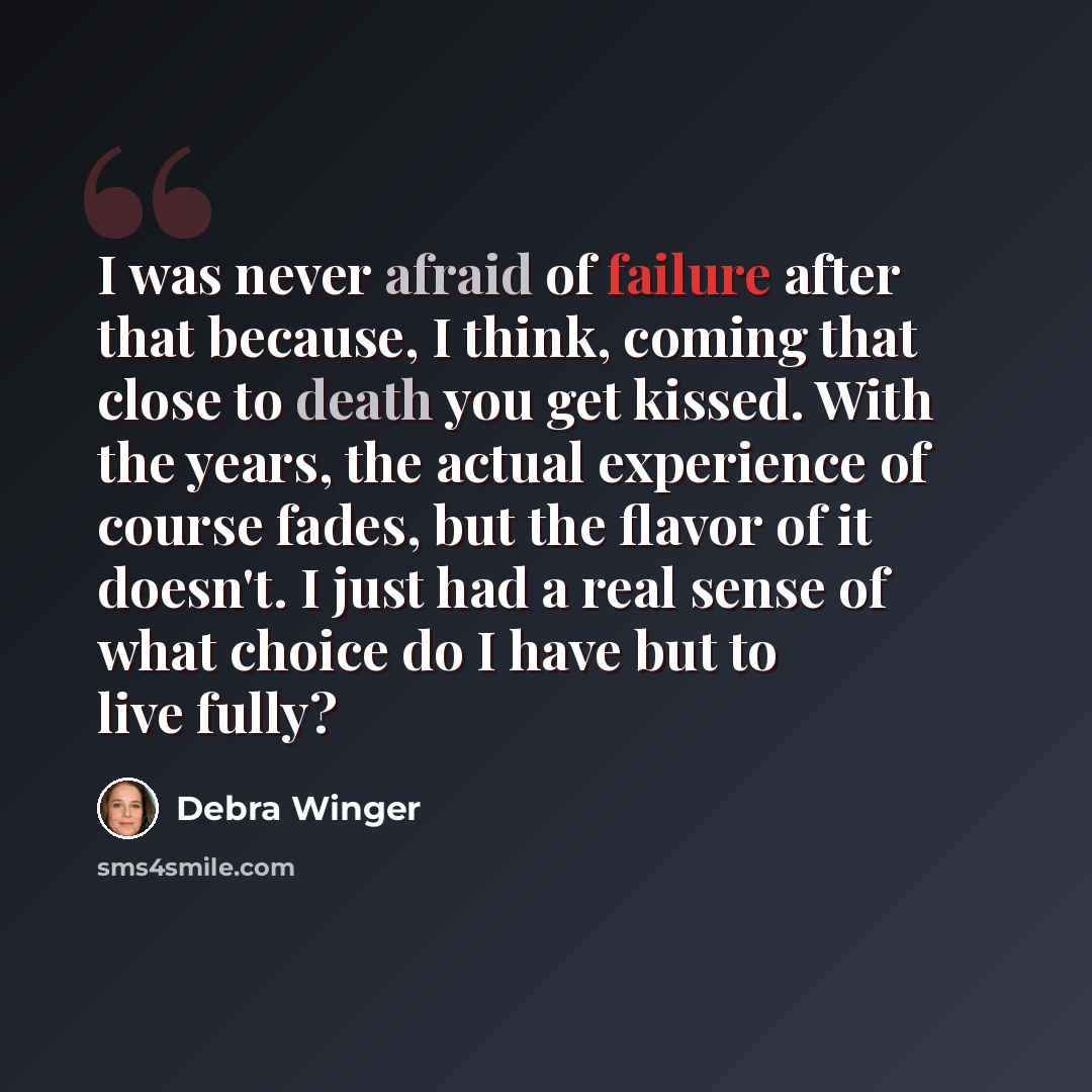 “I was never afraid of failure after that because, I think, coming that close to death you get kissed. With the years, the actual experience of course fades, but the flavor of it doesn't. I just had a real sense of what choice do I have but to live fully?” quote by Debra Winger
