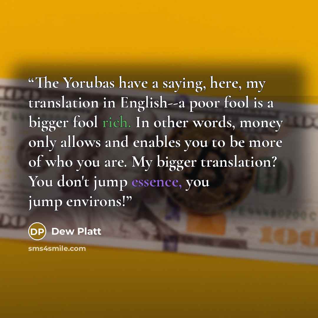 “The Yorubas have a saying, here, my translation in English--a poor fool is a bigger fool rich. In other words, money only allows and enables you to be more of who you are. My bigger translation? You don't jump essence, you jump environs!” quote by Dew Platt