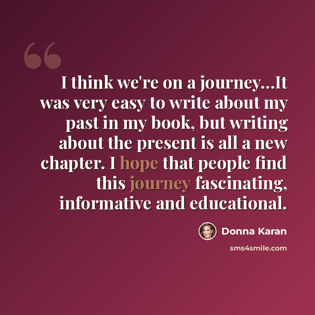 “I think we're on a journey…It was very easy to write about my past in my book, but writing about the present is all a new chapter. I hope that people find this journey fascinating, informative and educational.” quote by Donna Karan