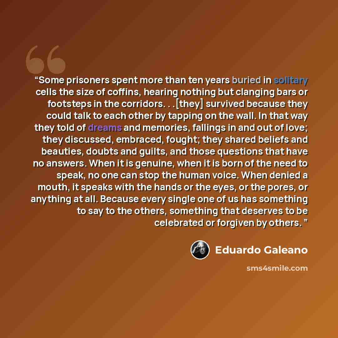 “Some prisoners spent more than ten years buried in solitary cells the size of coffins, hearing nothing but clanging bars or footsteps in the corridors. . .[they] survived because they could talk to each other by tapping on the wall. In that way they told of dreams and memories, fallings in and out…” quote by Eduardo Galeano