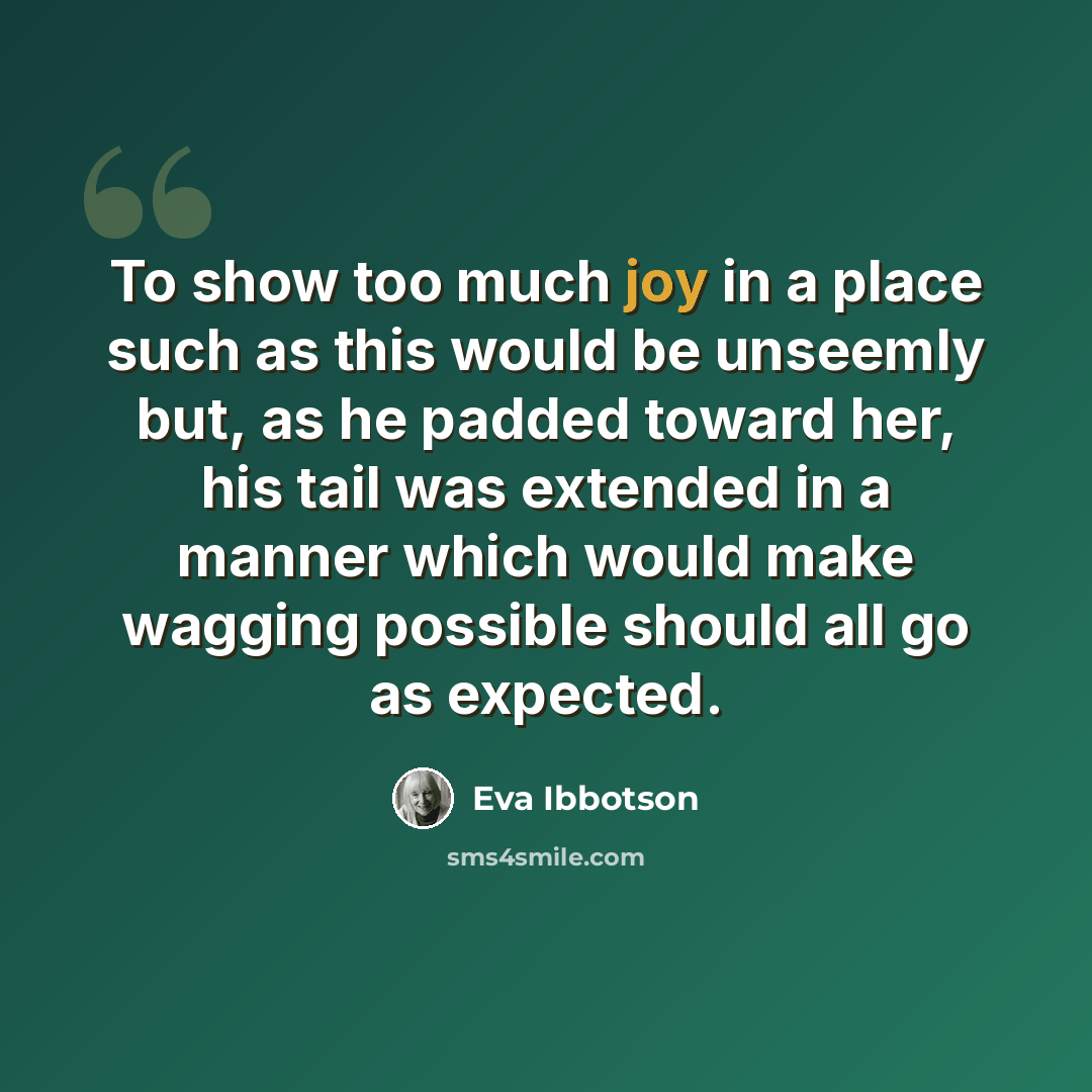 “To show too much joy in a place such as this would be unseemly but, as he padded toward her, his tail was extended in a manner which would make wagging possible should all go as expected.” quote by Eva Ibbotson