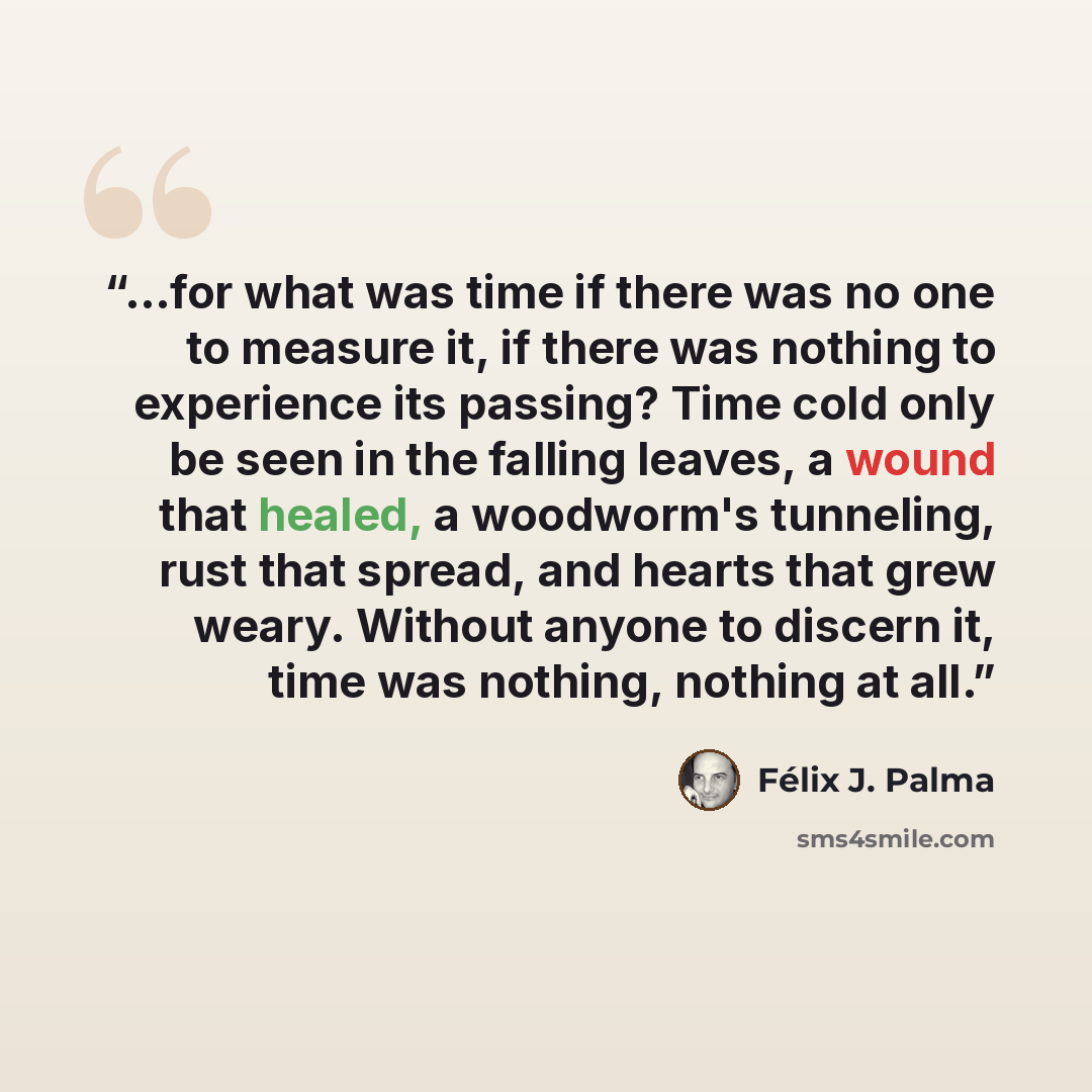 “...for what was time if there was no one to measure it, if there was nothing to experience its passing? Time cold only be seen in the falling leaves, a wound that healed, a woodworm's tunneling, rust that spread, and hearts that grew weary. Without anyone to discern it, time was nothing, nothing…” quote by Félix J. Palma
