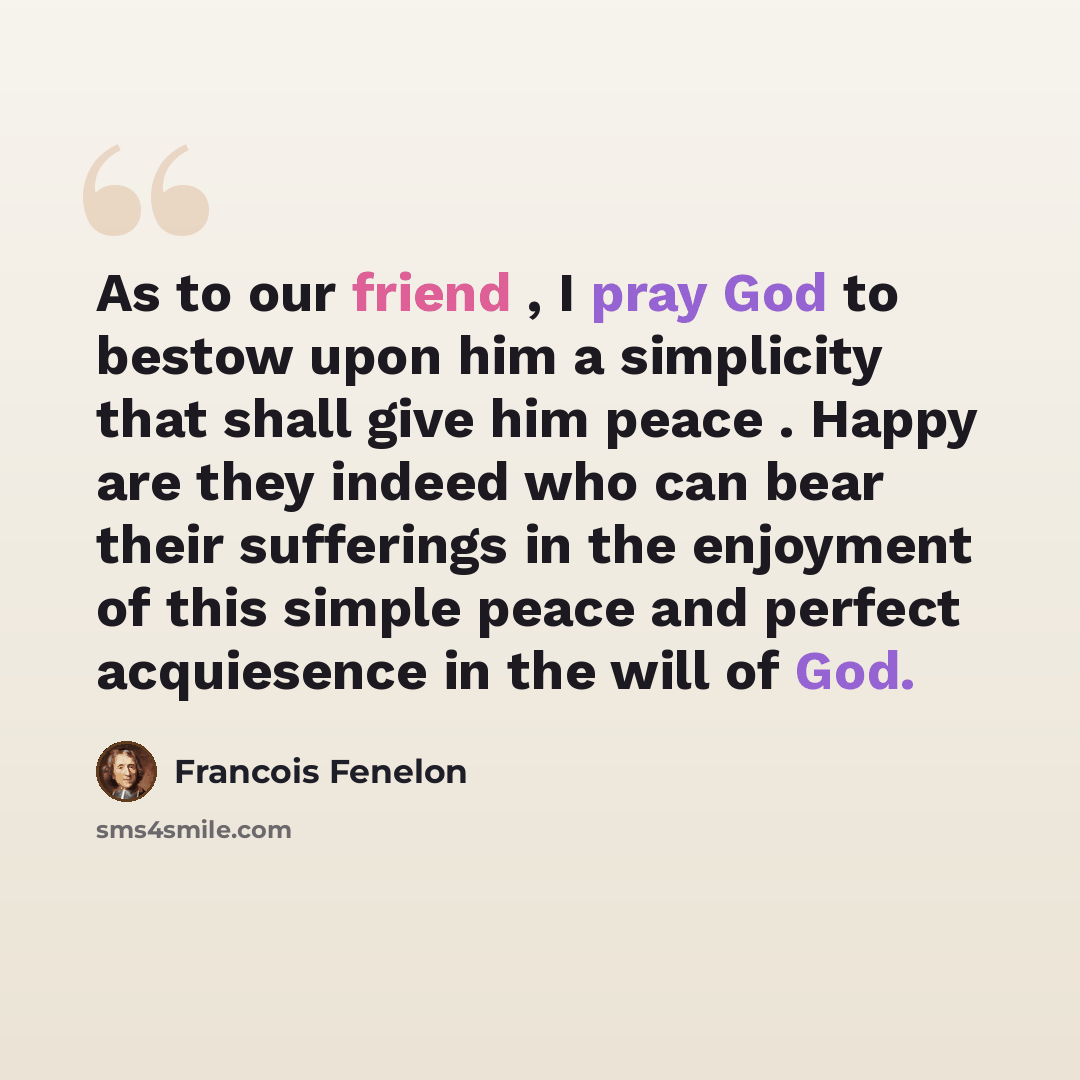 “As to our friend , I pray God to bestow upon him a simplicity that shall give him peace . Happy are they indeed who can bear their sufferings in the enjoyment of this simple peace and perfect acquiesence in the will of God.” quote by Francois Fenelon