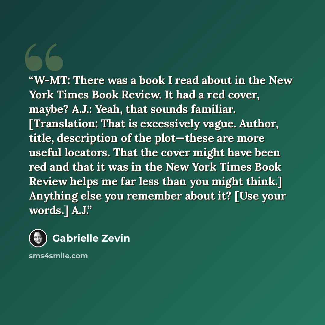 “W-MT: There was a book I read about in the New York Times Book Review. It had a red cover, maybe? A.J.: Yeah, that sounds familiar. [Translation: That is excessively vague. Author, title, description of the plot—these are more useful locators. That the cover might have been red and that it was in…” quote by Gabrielle Zevin