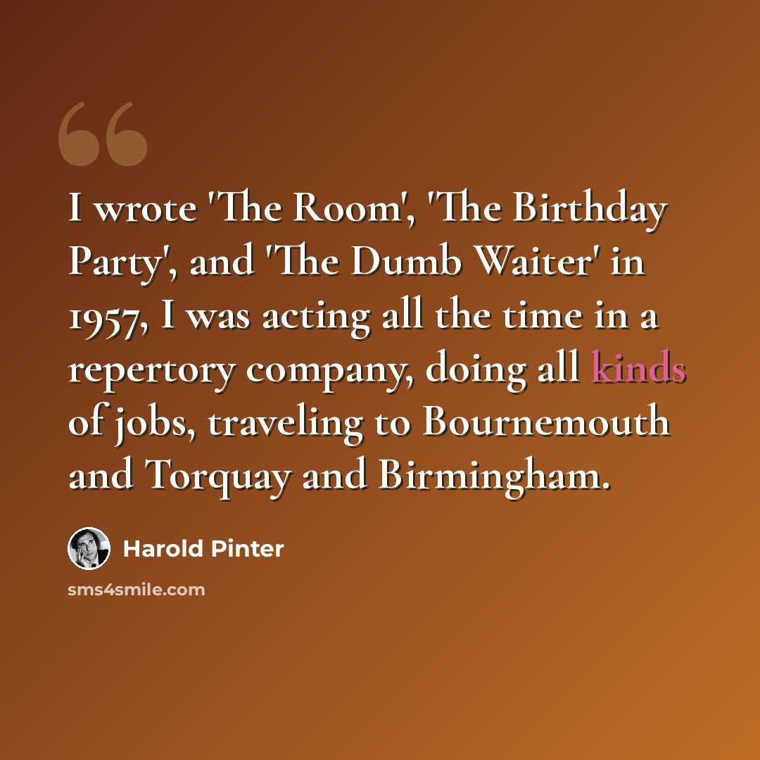 “I wrote 'The Room', 'The Birthday Party', and 'The Dumb Waiter' in 1957, I was acting all the time in a repertory company, doing all kinds of jobs, traveling to Bournemouth and Torquay and Birmingham.” quote by Harold Pinter