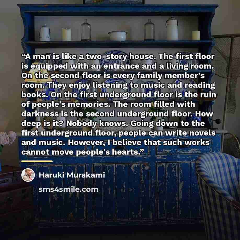 “A man is like a two-story house. The first floor is equipped with an entrance and a living room. On the second floor is every family member's room. They enjoy listening to music and reading books. On the first underground floor is the ruin of people's memories. The room filled with darkness is the…” quote by Haruki Murakami