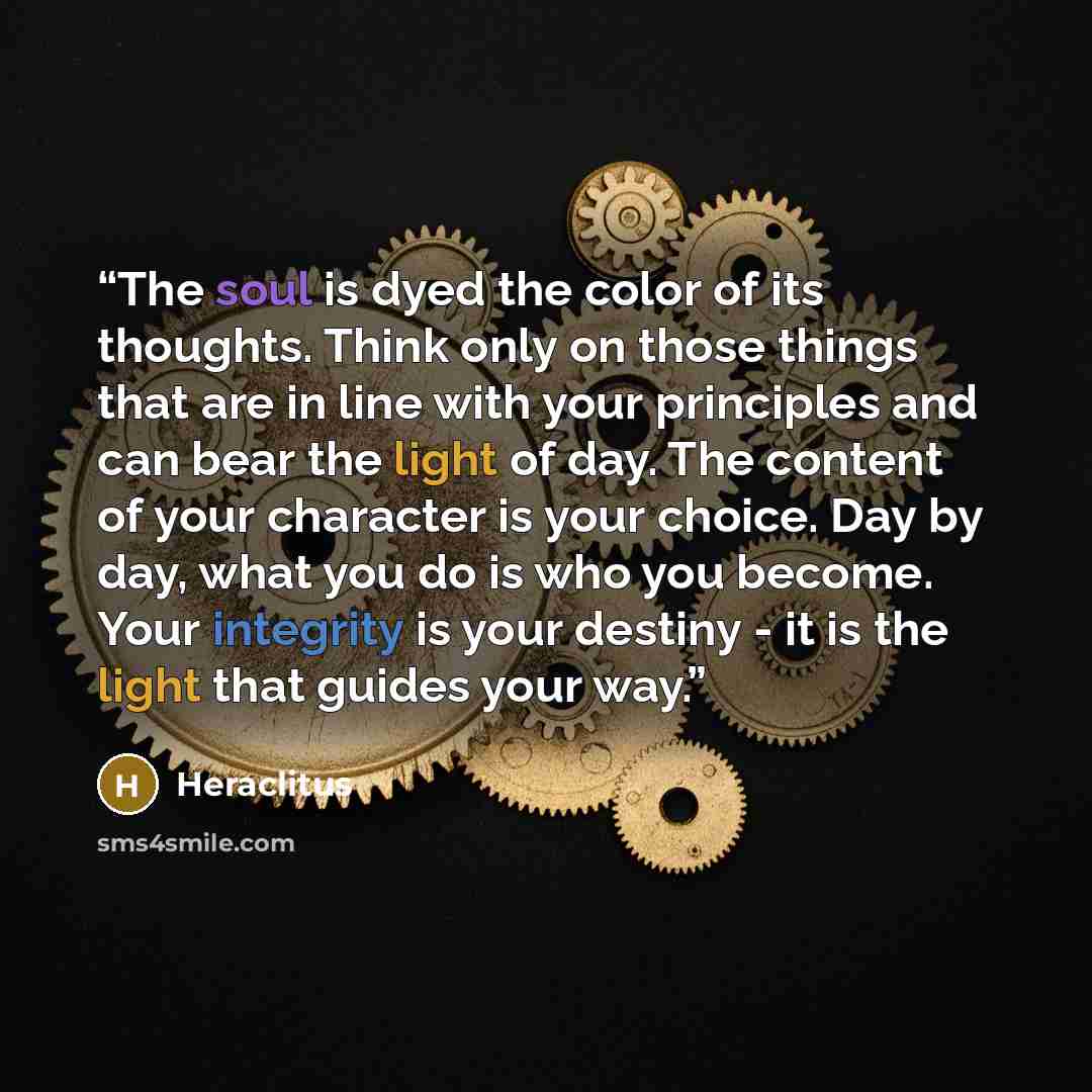 “The soul is dyed the color of its thoughts. Think only on those things that are in line with your principles and can bear the light of day. The content of your character is your choice. Day by day, what you do is who you become. Your integrity is your destiny - it is the light that guides your way.” quote by Heraclitus