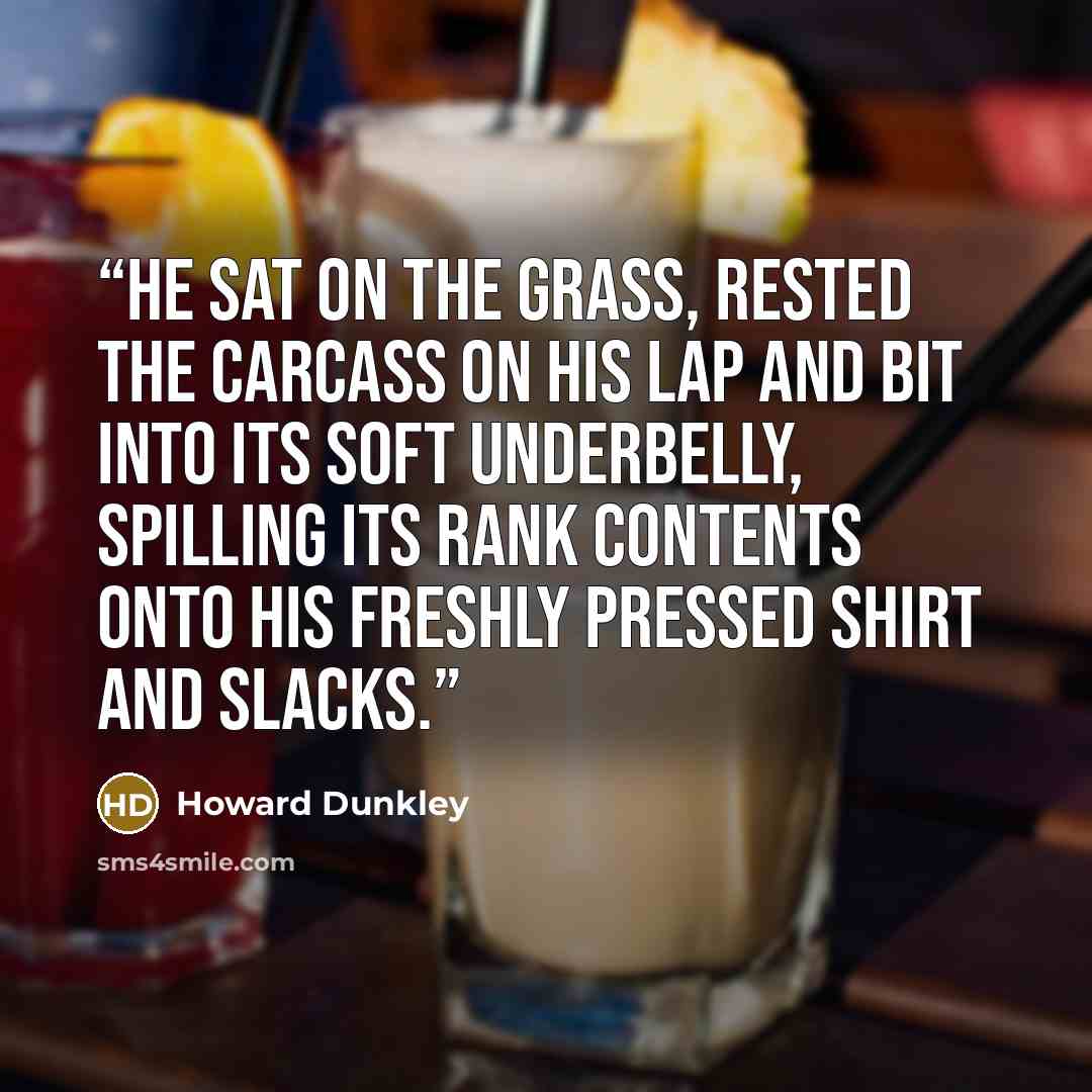 “He sat on the grass, rested the carcass on his lap and bit into its soft underbelly, spilling its rank contents onto his freshly pressed shirt and slacks.” quote by Howard Dunkley