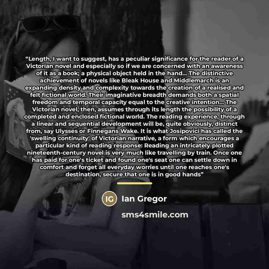 “Length, I want to suggest, has a peculiar significance for the reader of a Victorian novel and especially so if we are concerned with an awareness of it as a book; a physical object held in the hand... The distinctive achievement of novels like Bleak House and Middlemarch is an expanding density…” quote by Ian Gregor