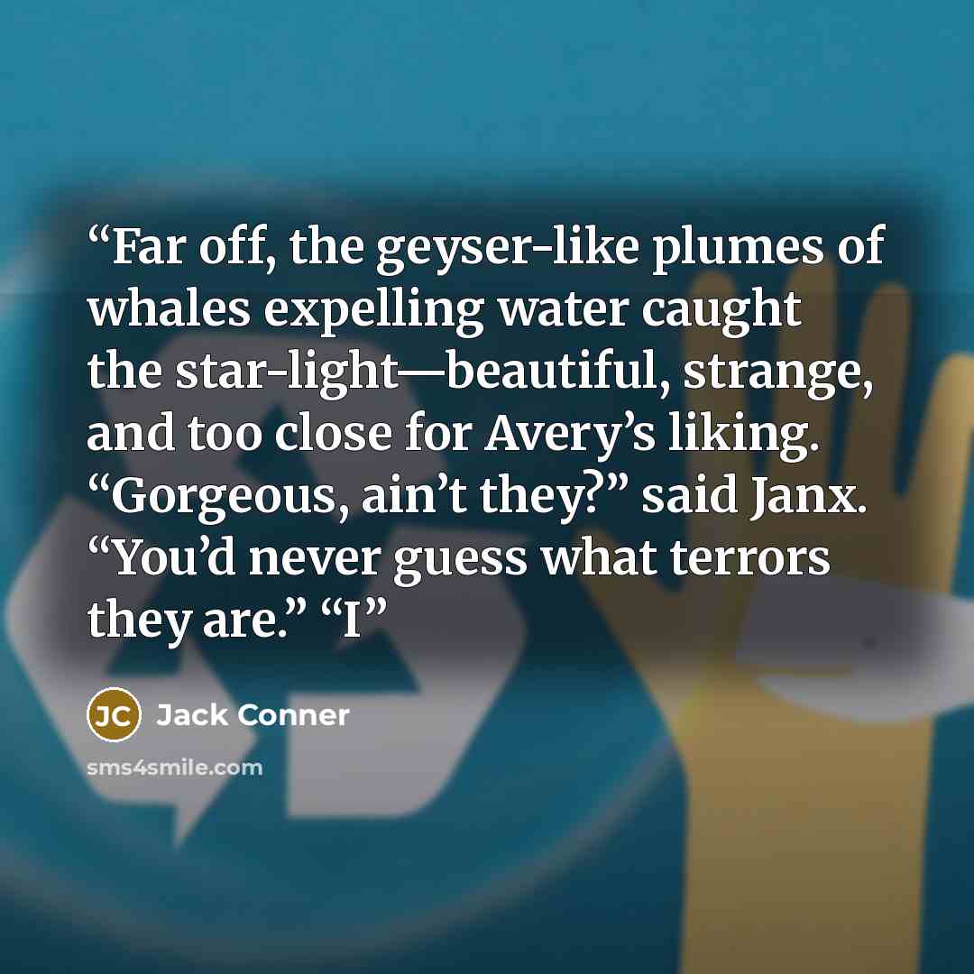 “Far off, the geyser-like plumes of whales expelling water caught the star-light—beautiful, strange, and too close for Avery’s liking. “Gorgeous, ain’t they?” said Janx. “You’d never guess what terrors they are.” “I” quote by Jack Conner