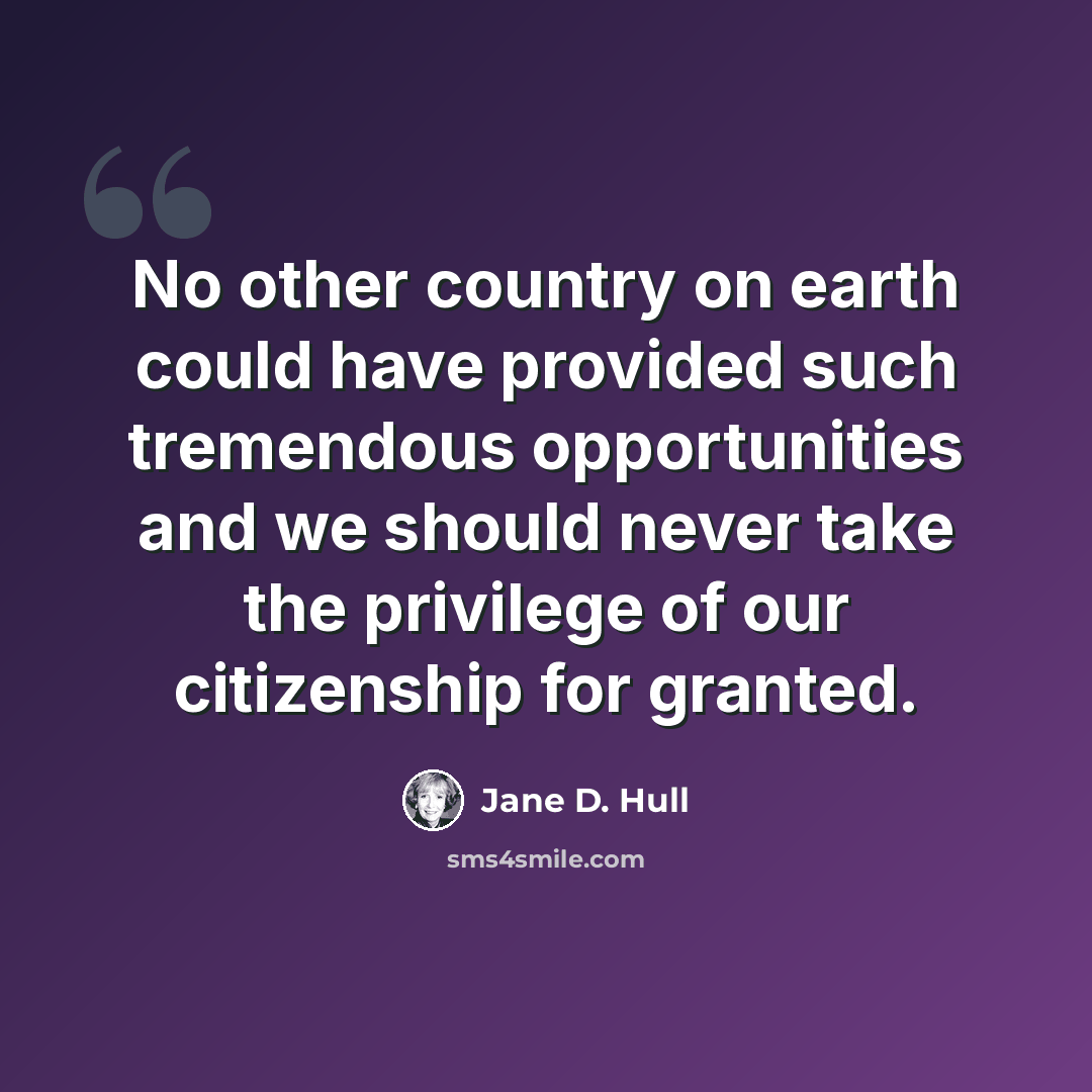 “No other country on earth could have provided such tremendous opportunities and we should never take the privilege of our citizenship for granted.” quote by Jane D. Hull