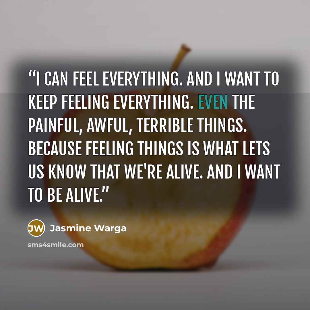 “I can feel everything. And I want to keep feeling everything. Even the painful, awful, terrible things. Because feeling things is what lets us know that we're alive. And I want to be alive.” quote by Jasmine Warga