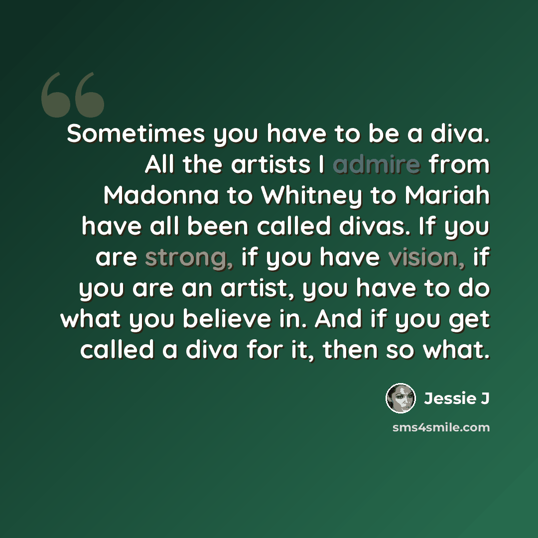 “Sometimes you have to be a diva. All the artists I admire from Madonna to Whitney to Mariah have all been called divas. If you are strong, if you have vision, if you are an artist, you have to do what you believe in. And if you get called a diva for it, then so what.” quote by Jessie J