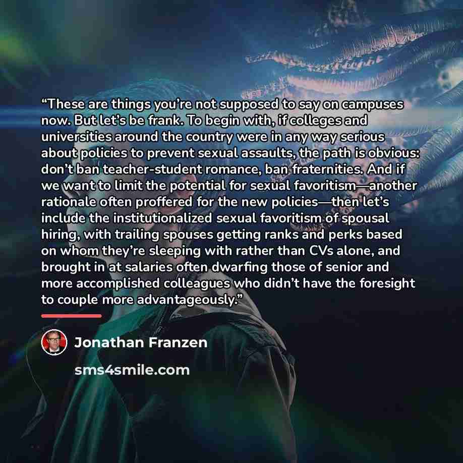 “These are things you’re not supposed to say on campuses now. But let’s be frank. To begin with, if colleges and universities around the country were in any way serious about policies to prevent sexual assaults, the path is obvious: don’t ban teacher-student romance, ban fraternities. And if we…” quote by Jonathan Franzen