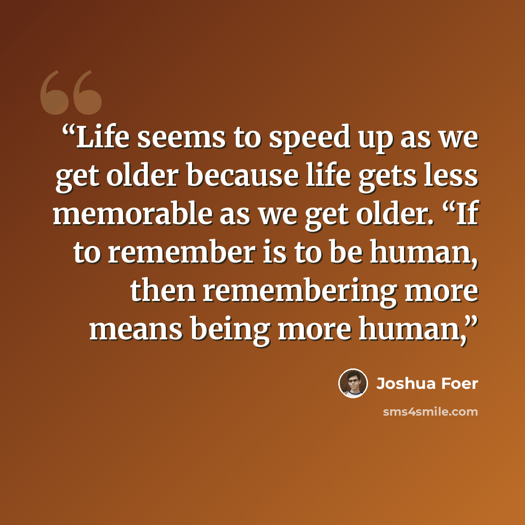 “Life seems to speed up as we get older because life gets less memorable as we get older. “If to remember is to be human, then remembering more means being more human,” quote by Joshua Foer