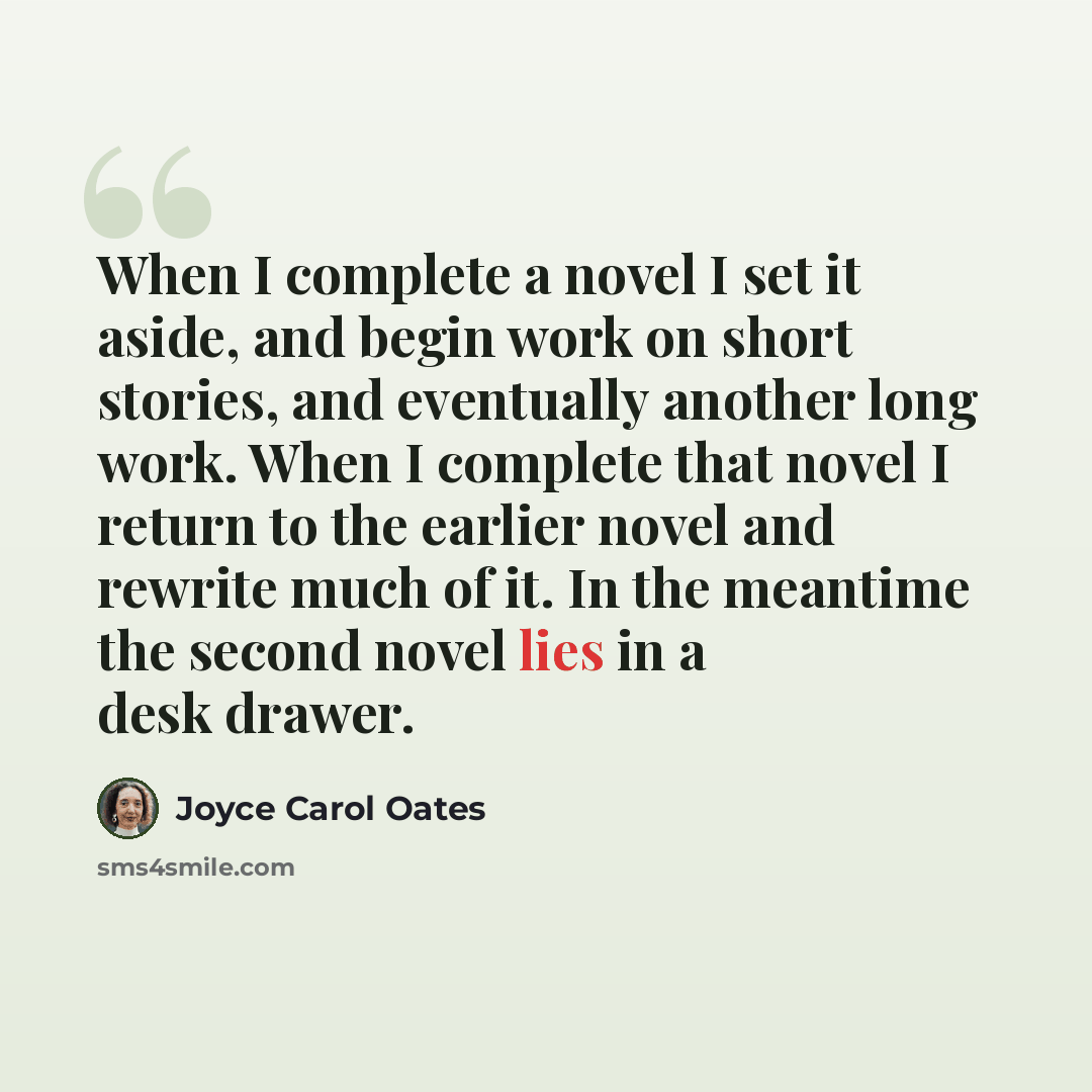 “When I complete a novel I set it aside, and begin work on short stories, and eventually another long work. When I complete that novel I return to the earlier novel and rewrite much of it. In the meantime the second novel lies in a desk drawer.” quote by Joyce Carol Oates