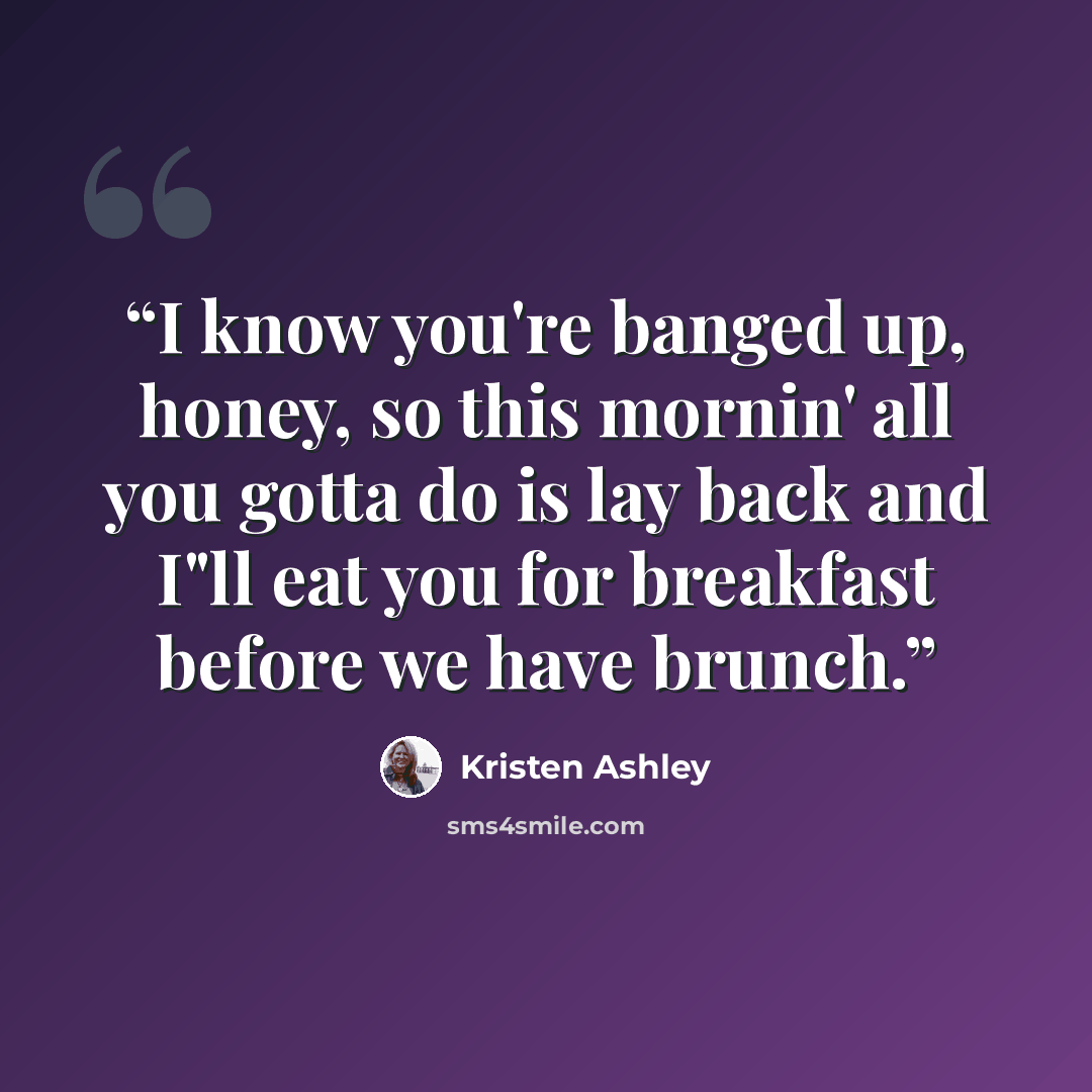 “I know you're banged up, honey, so this mornin' all you gotta do is lay back and I"ll eat you for breakfast before we have brunch.” quote by Kristen Ashley